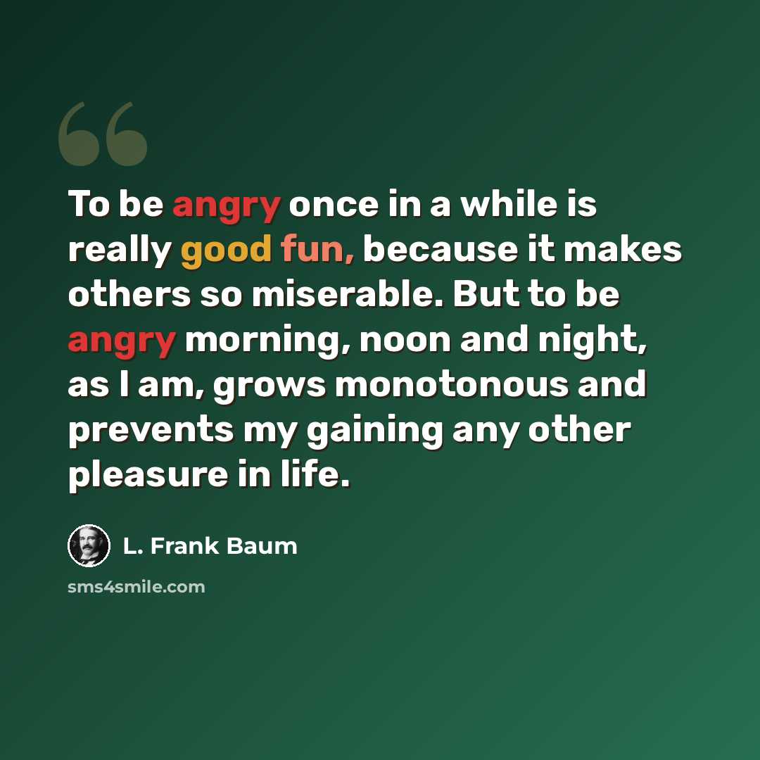 “To be angry once in a while is really good fun, because it makes others so miserable. But to be angry morning, noon and night, as I am, grows monotonous and prevents my gaining any other pleasure in life.” quote by L. Frank Baum