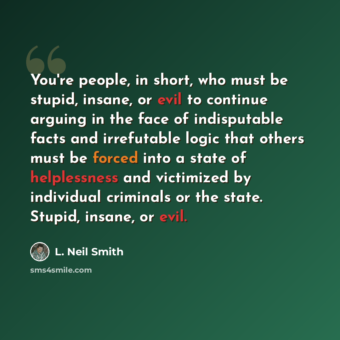 “You're people, in short, who must be stupid, insane, or evil to continue arguing in the face of indisputable facts and irrefutable logic that others must be forced into a state of helplessness and victimized by individual criminals or the state. Stupid, insane, or evil.” quote by L. Neil Smith