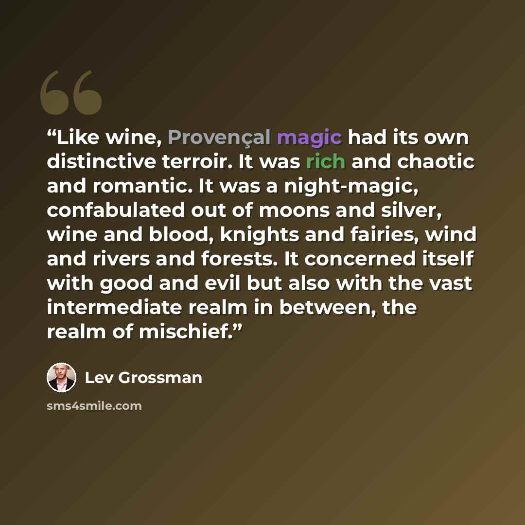 “Like wine, Provençal magic had its own distinctive terroir. It was rich and chaotic and romantic. It was a night-magic, confabulated out of moons and silver, wine and blood, knights and fairies, wind and rivers and forests. It concerned itself with good and evil but also with the vast intermediate…” quote by Lev Grossman
