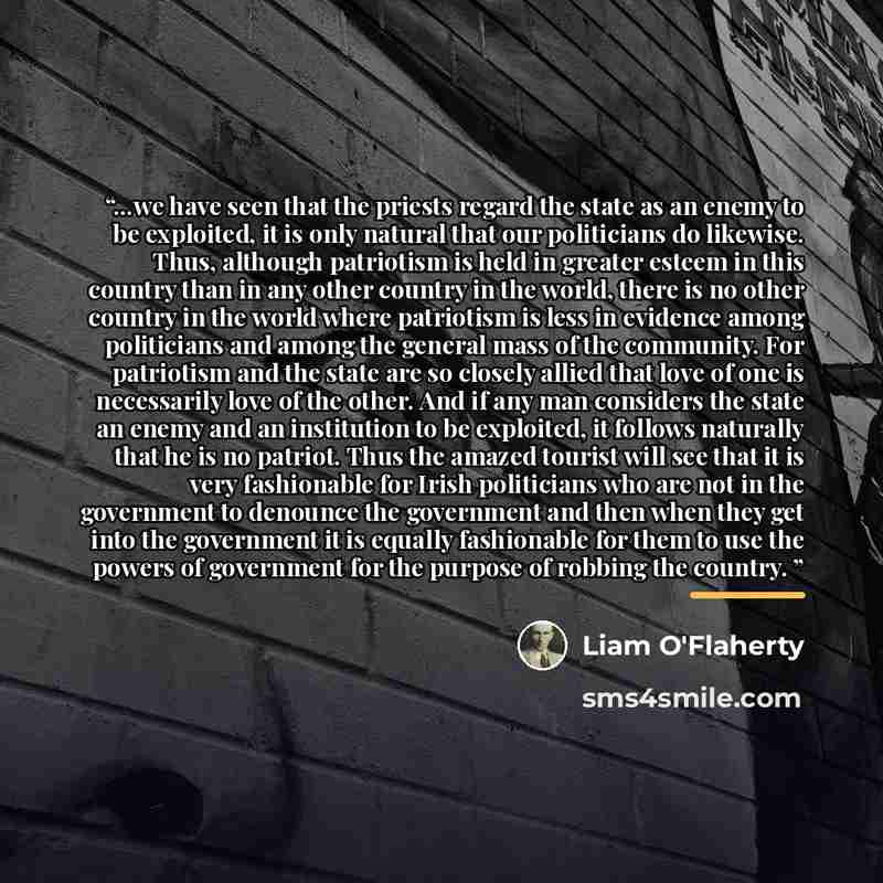 “...we have seen that the priests regard the state as an enemy to be exploited, it is only natural that our politicians do likewise. Thus, although patriotism is held in greater esteem in this country than in any other country in the world, there is no other country in the world where patriotism is…” quote by Liam O'Flaherty