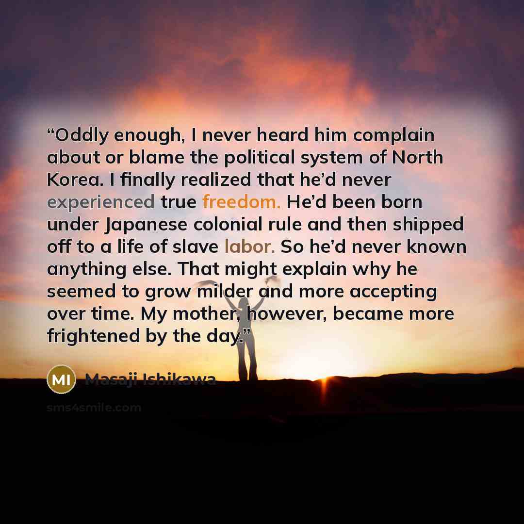 “Oddly enough, I never heard him complain about or blame the political system of North Korea. I finally realized that he’d never experienced true freedom. He’d been born under Japanese colonial rule and then shipped off to a life of slave labor. So he’d never known anything else. That might explain…” quote by Masaji Ishikawa