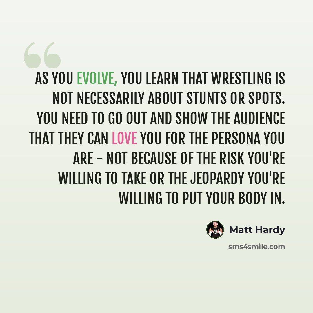“As you evolve, you learn that wrestling is not necessarily about stunts or spots. You need to go out and show the audience that they can love you for the persona you are - not because of the risk you're willing to take or the jeopardy you're willing to put your body in.” quote by Matt Hardy