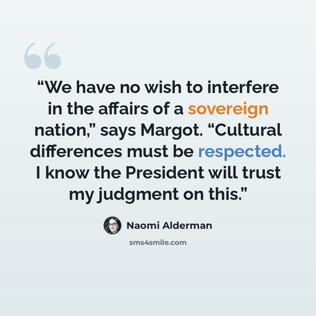 “We have no wish to interfere in the affairs of a sovereign nation,” says Margot. “Cultural differences must be respected. I know the President will trust my judgment on this.” quote by Naomi Alderman