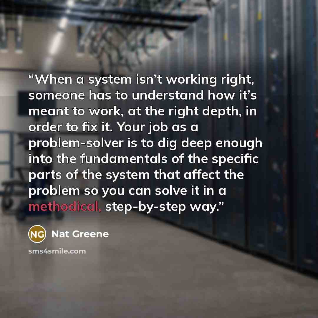 “When a system isn’t working right, someone has to understand how it’s meant to work, at the right depth, in order to fix it. Your job as a problem-solver is to dig deep enough into the fundamentals of the specific parts of the system that affect the problem so you can solve it in a methodical…” quote by Nat Greene