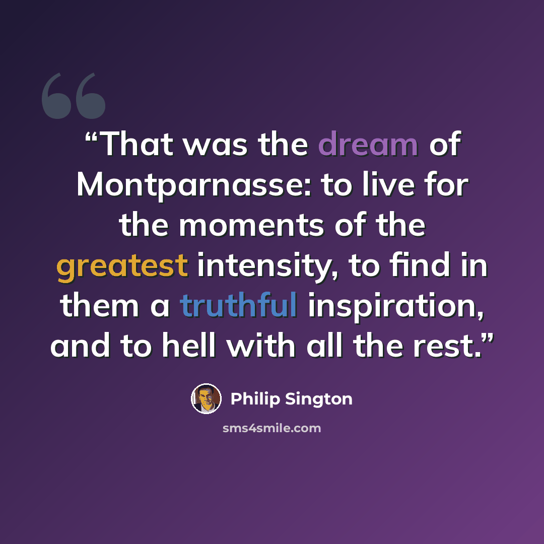 “That was the dream of Montparnasse: to live for the moments of the greatest intensity, to find in them a truthful inspiration, and to hell with all the rest.” quote by Philip Sington