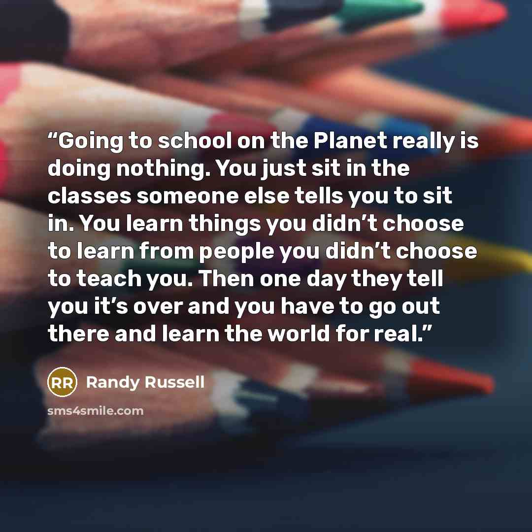 “Going to school on the Planet really is doing nothing. You just sit in the classes someone else tells you to sit in. You learn things you didn’t choose to learn from people you didn’t choose to teach you. Then one day they tell you it’s over and you have to go out there and learn the world for real.” quote by Randy Russell