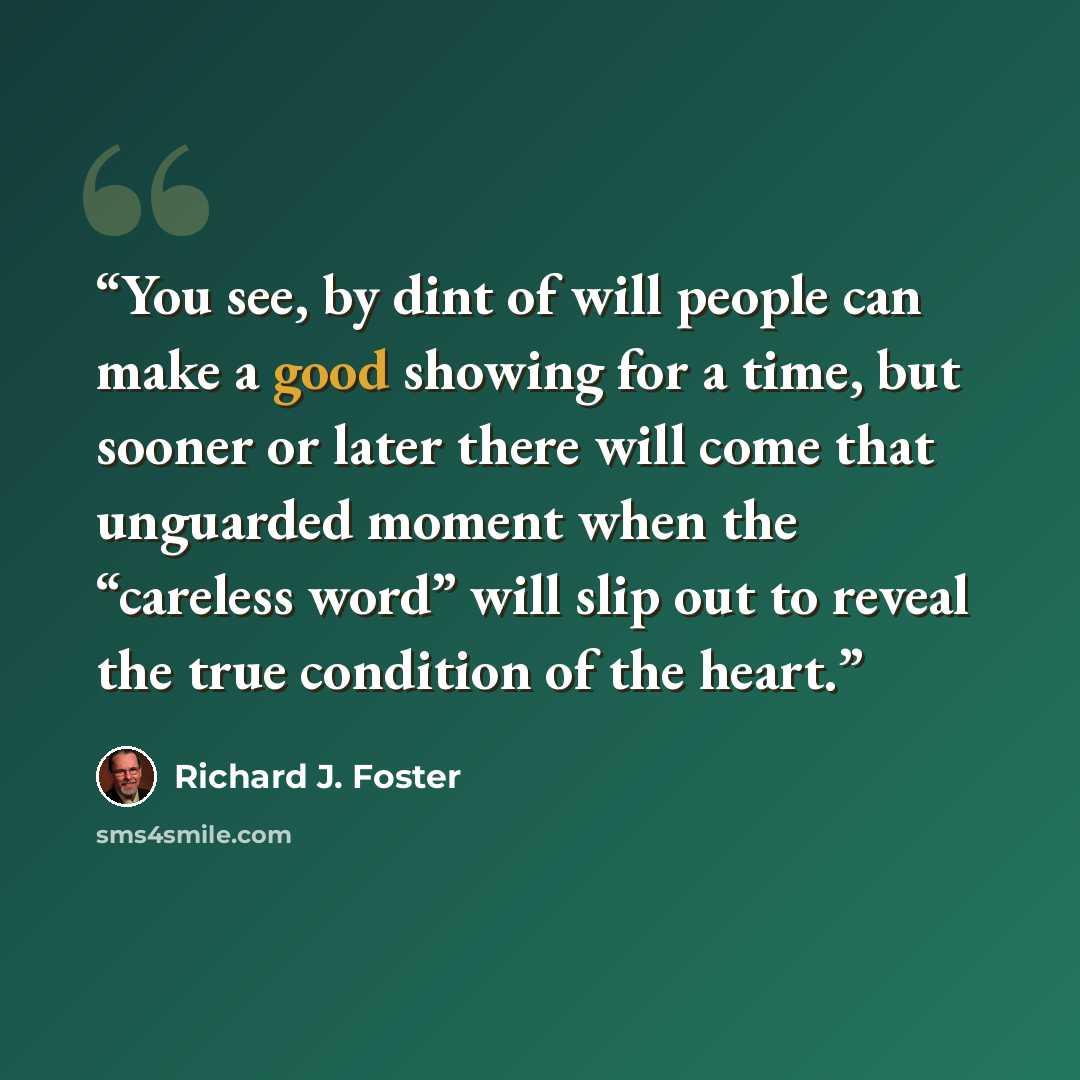 “You see, by dint of will people can make a good showing for a time, but sooner or later there will come that unguarded moment when the “careless word” will slip out to reveal the true condition of the heart.” quote by Richard J. Foster