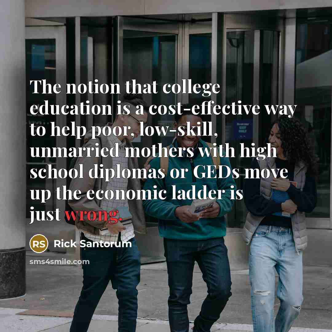 “The notion that college education is a cost-effective way to help poor, low-skill, unmarried mothers with high school diplomas or GEDs move up the economic ladder is just wrong.” quote by Rick Santorum
