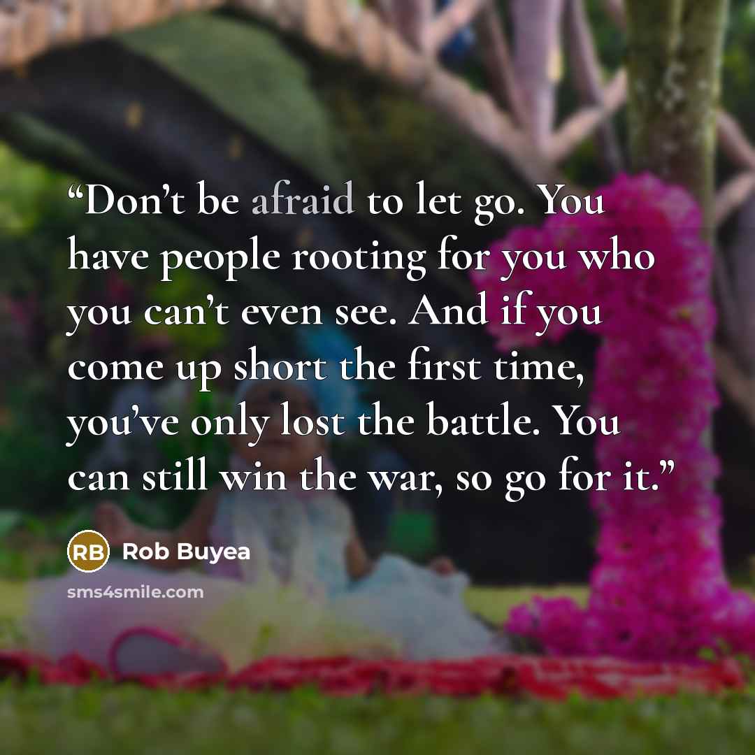 “Don’t be afraid to let go. You have people rooting for you who you can’t even see. And if you come up short the first time, you’ve only lost the battle. You can still win the war, so go for it.” quote by Rob Buyea