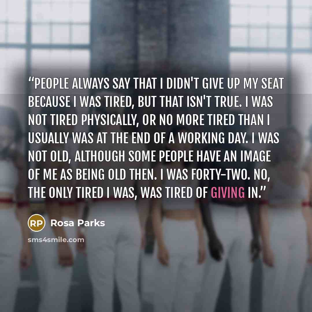 “People always say that I didn't give up my seat because I was tired, but that isn't true. I was not tired physically, or no more tired than I usually was at the end of a working day. I was not old, although some people have an image of me as being old then. I was forty-two. No, the only tired I…” quote by Rosa Parks