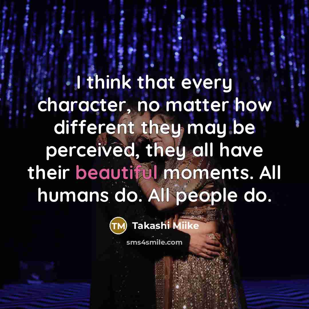 “I think that every character, no matter how different they may be perceived, they all have their beautiful moments. All humans do. All people do.” quote by Takashi Miike