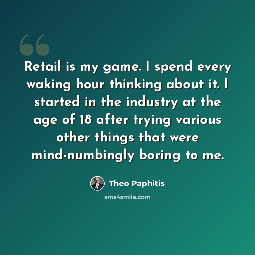 “Retail is my game. I spend every waking hour thinking about it. I started in the industry at the age of 18 after trying various other things that were mind-numbingly boring to me.” quote by Theo Paphitis