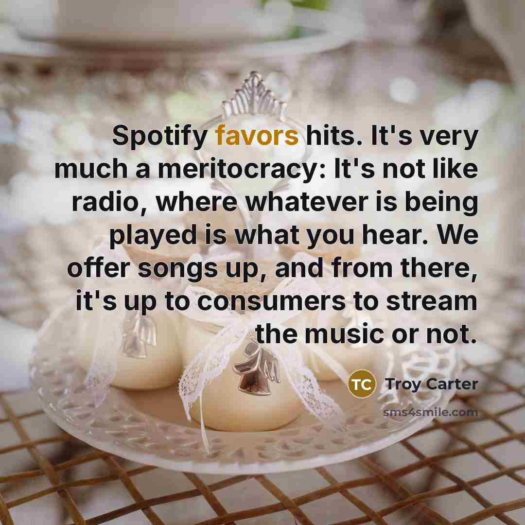 “Spotify favors hits. It's very much a meritocracy: It's not like radio, where whatever is being played is what you hear. We offer songs up, and from there, it's up to consumers to stream the music or not.” quote by Troy Carter