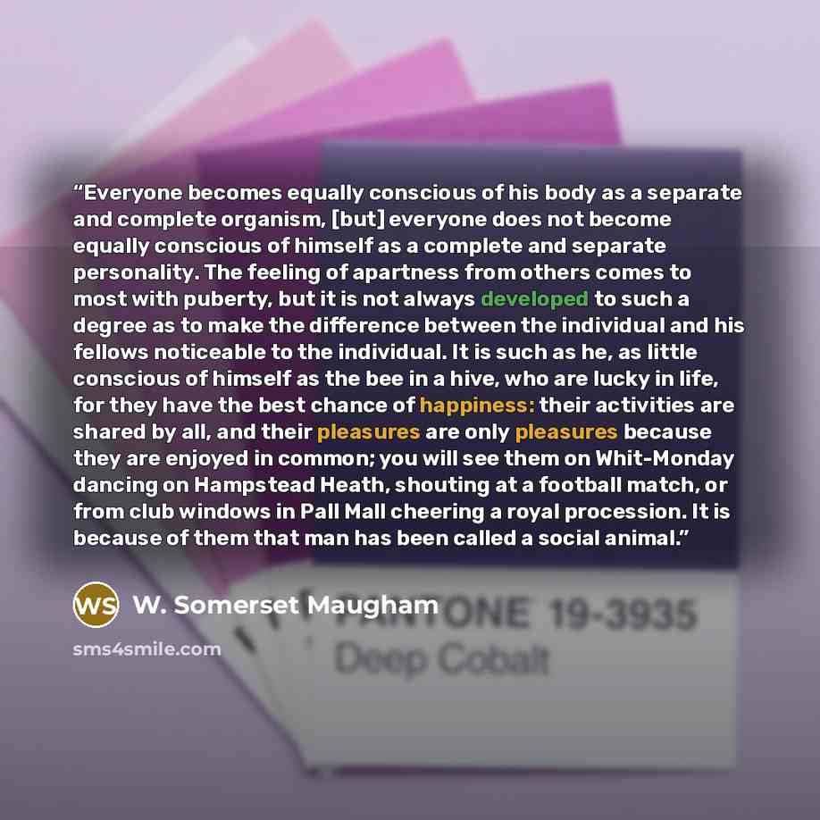 “Everyone becomes equally conscious of his body as a separate and complete organism, [but] everyone does not become equally conscious of himself as a complete and separate personality. The feeling of apartness from others comes to most with puberty, but it is not always developed to such a degree…” quote by W. Somerset Maugham