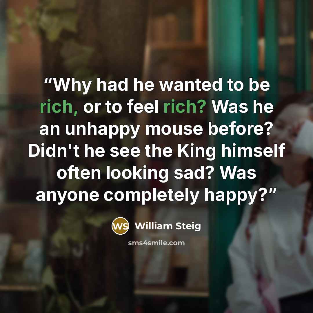 “Why had he wanted to be rich, or to feel rich? Was he an unhappy mouse before? Didn't he see the King himself often looking sad? Was anyone completely happy?” quote by William Steig