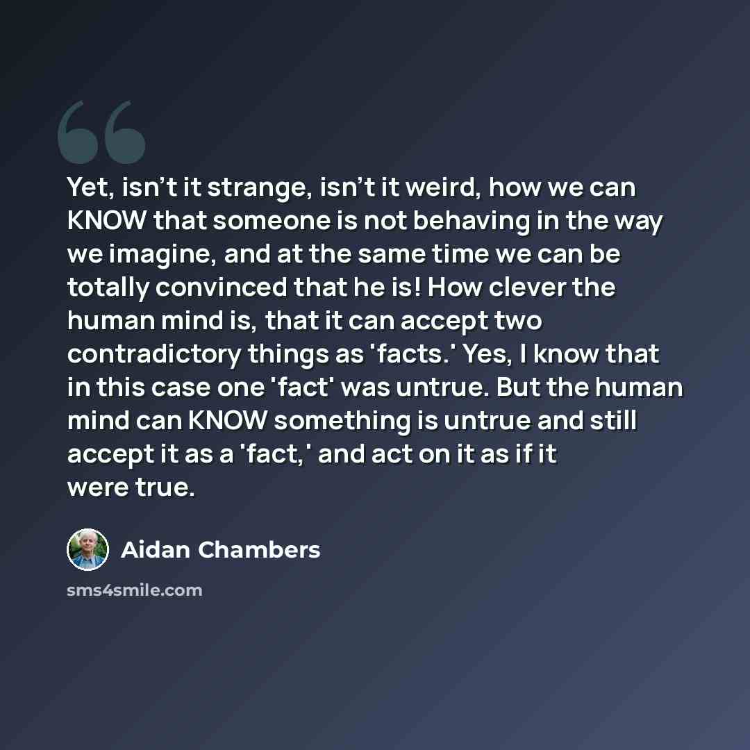 “Yet, isn't it strange, isn't it weird, how we can KNOW that someone is not behaving in the way we imagine, and at the same time we can be totally convinced that he is! How clever the human mind is, that it can accept two contradictory things as 'facts.' Yes, I know that in this case one 'fact' was…” quote by Aidan Chambers