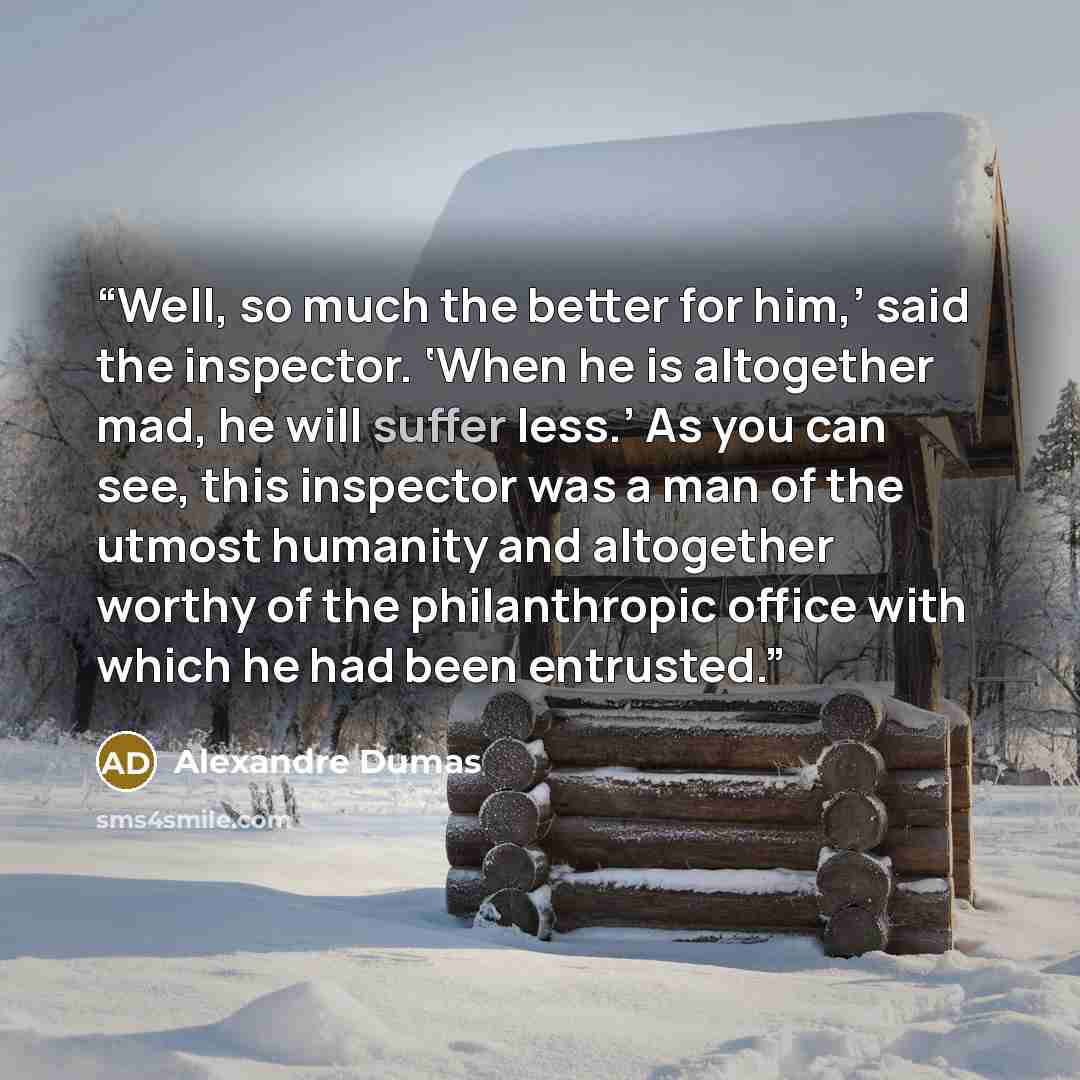 “Well, so much the better for him,’ said the inspector. ‘When he is altogether mad, he will suffer less.’ As you can see, this inspector was a man of the utmost humanity and altogether worthy of the philanthropic office with which he had been entrusted.” quote by Alexandre Dumas