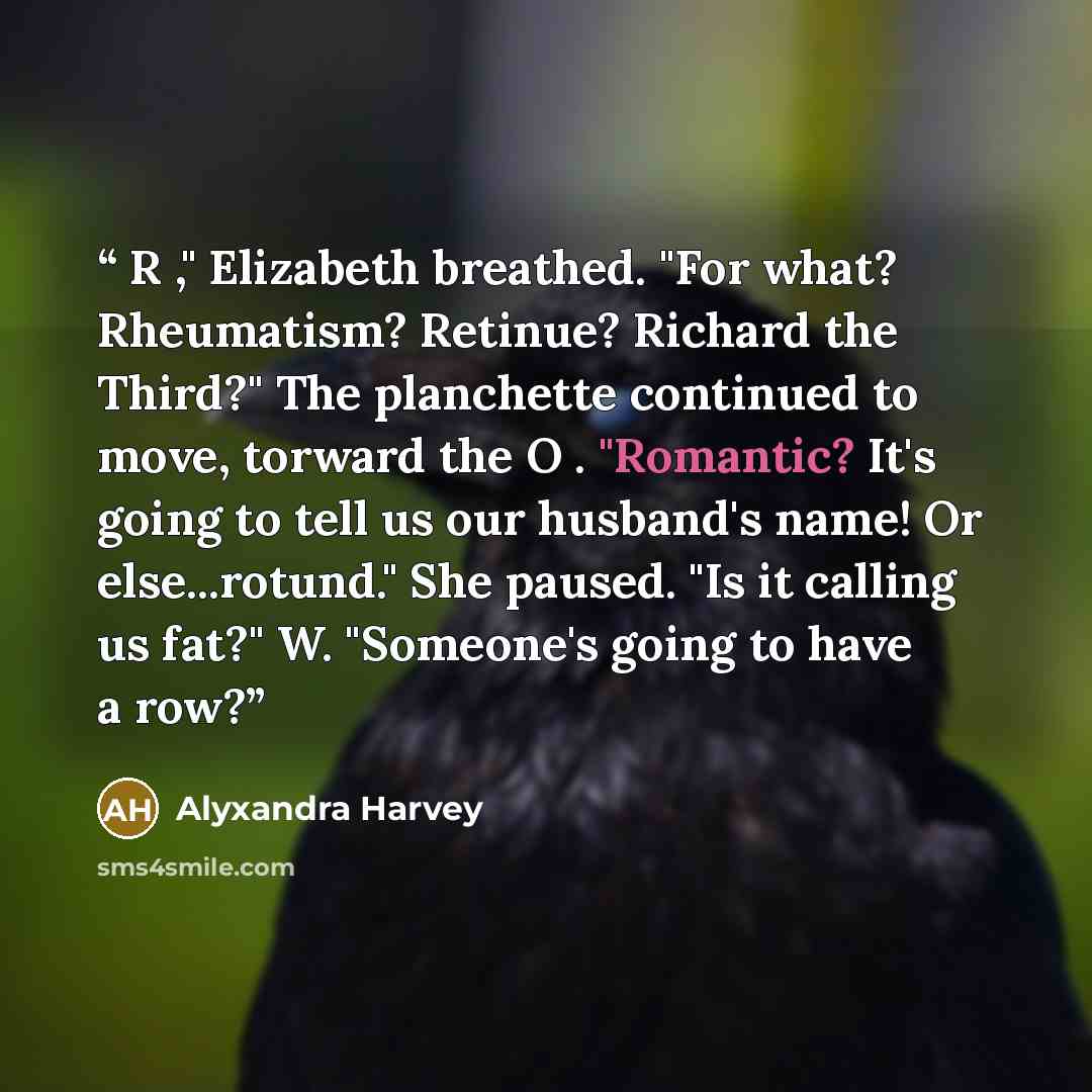 “R ," Elizabeth breathed. "For what? Rheumatism? Retinue? Richard the Third?" The planchette continued to move, torward the O . "Romantic? It's going to tell us our husband's name! Or else...rotund." She paused. "Is it calling us fat?" W. "Someone's going to have a row?” quote by Alyxandra Harvey