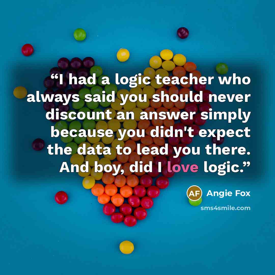 “I had a logic teacher who always said you should never discount an answer simply because you didn't expect the data to lead you there. And boy, did I love logic.” quote by Angie Fox