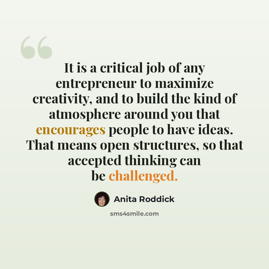 “It is a critical job of any entrepreneur to maximize creativity, and to build the kind of atmosphere around you that encourages people to have ideas. That means open structures, so that accepted thinking can be challenged.” quote by Anita Roddick