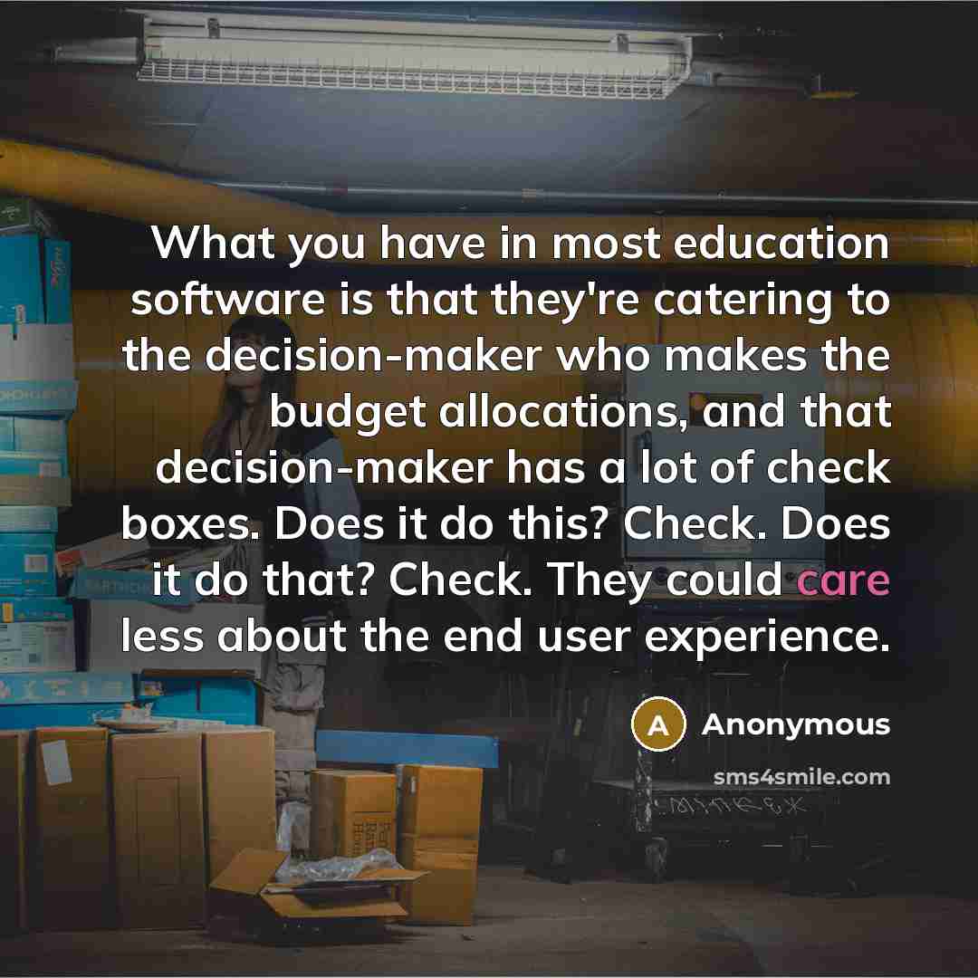 “What you have in most education software is that they're catering to the decision-maker who makes the budget allocations, and that decision-maker has a lot of check boxes. Does it do this? Check. Does it do that? Check. They could care less about the end user experience.” quote by Anonymous