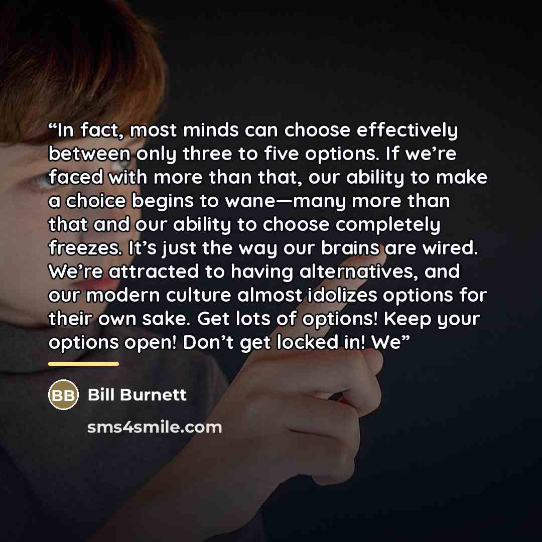 “In fact, most minds can choose effectively between only three to five options. If we’re faced with more than that, our ability to make a choice begins to wane—many more than that and our ability to choose completely freezes. It’s just the way our brains are wired. We’re attracted to having…” quote by Bill Burnett