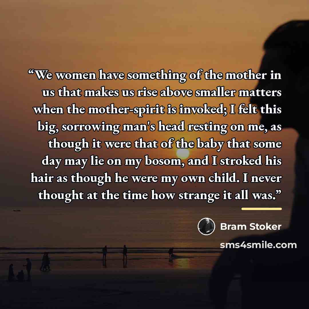 “We women have something of the mother in us that makes us rise above smaller matters when the mother-spirit is invoked; I felt this big, sorrowing man's head resting on me, as though it were that of the baby that some day may lie on my bosom, and I stroked his hair as though he were my own child…” quote by Bram Stoker