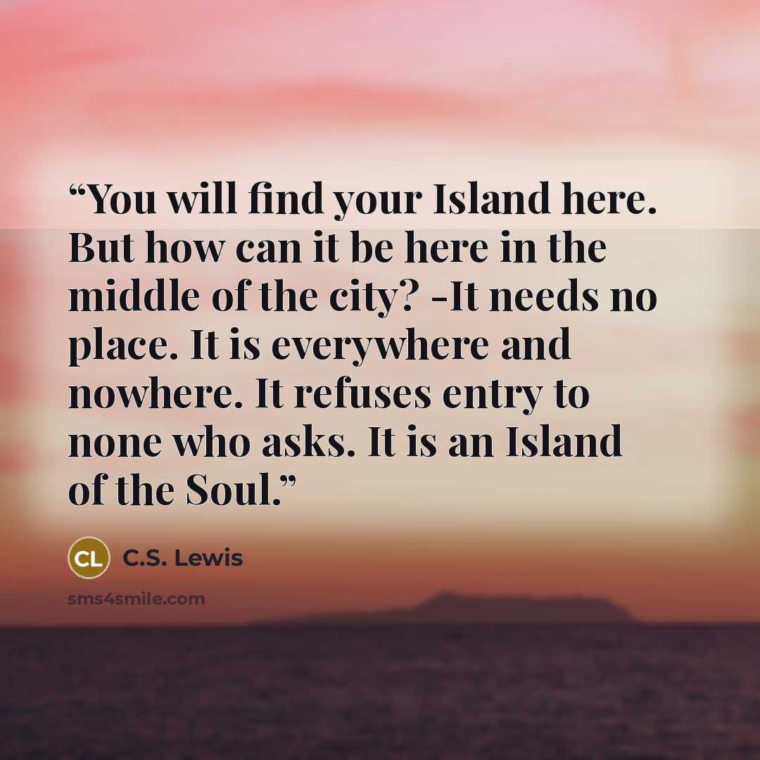 “You will find your Island here. But how can it be here in the middle of the city? -It needs no place. It is everywhere and nowhere. It refuses entry to none who asks. It is an Island of the Soul.” quote by C.S. Lewis