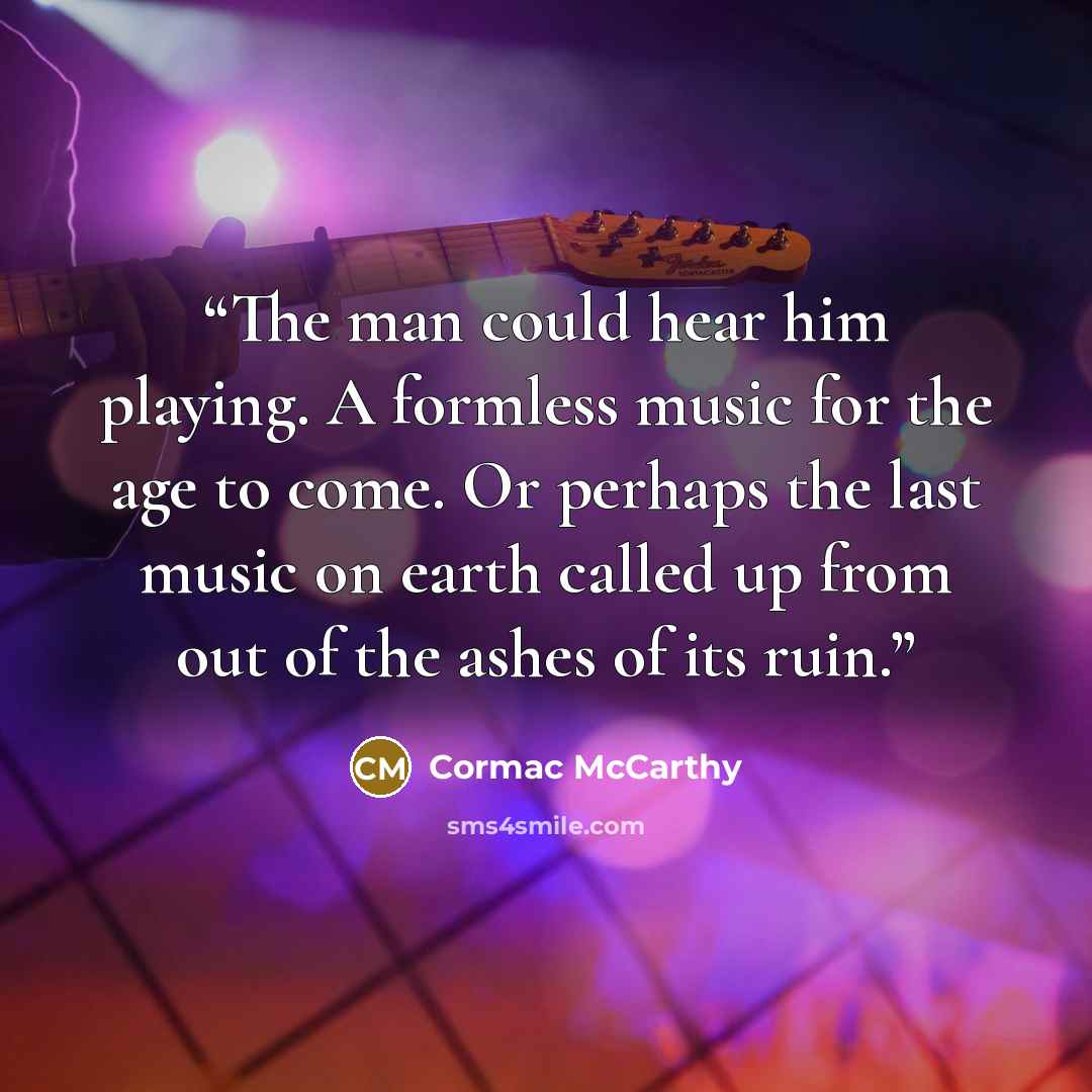 “The man could hear him playing. A formless music for the age to come. Or perhaps the last music on earth called up from out of the ashes of its ruin.” quote by Cormac McCarthy