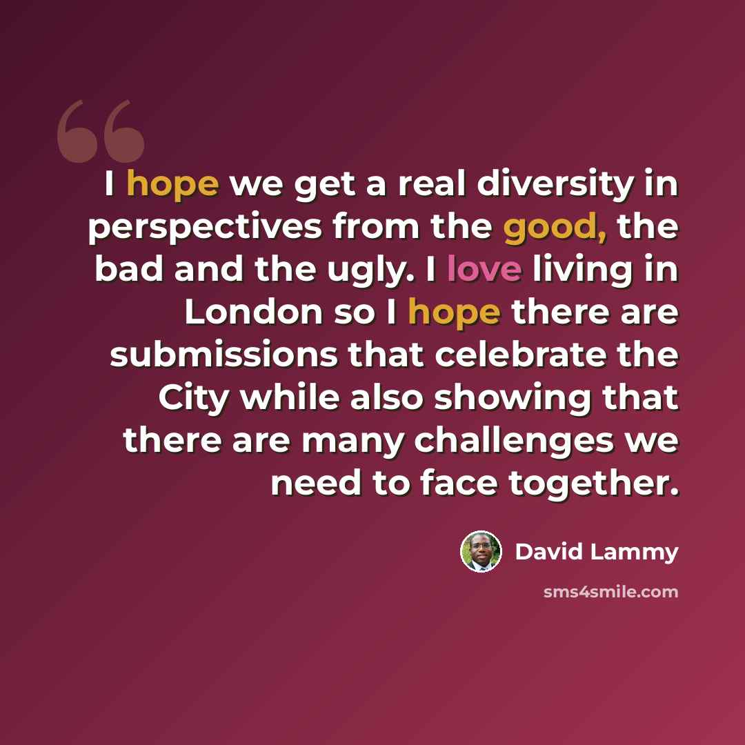 “I hope we get a real diversity in perspectives from the good, the bad and the ugly. I love living in London so I hope there are submissions that celebrate the City while also showing that there are many challenges we need to face together.” quote by David Lammy
