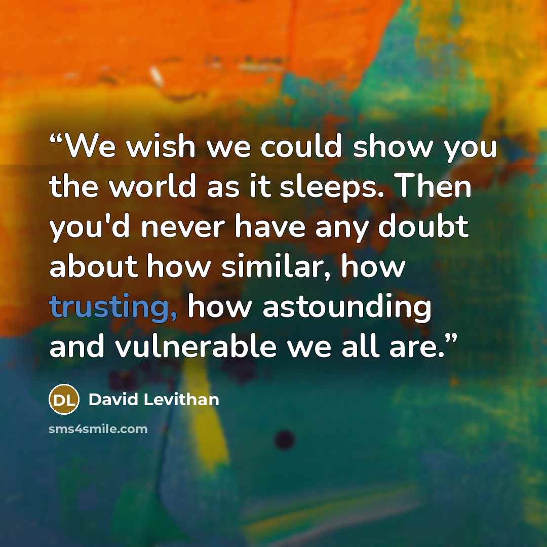 “We wish we could show you the world as it sleeps. Then you'd never have any doubt about how similar, how trusting, how astounding and vulnerable we all are.” quote by David Levithan