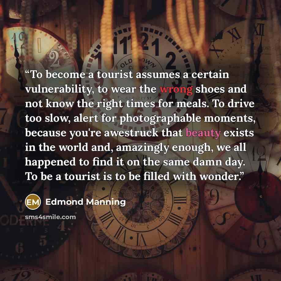 “To become a tourist assumes a certain vulnerability, to wear the wrong shoes and not know the right times for meals. To drive too slow, alert for photographable moments, because you're awestruck that beauty exists in the world and, amazingly enough, we all happened to find it on the same damn day…” quote by Edmond Manning