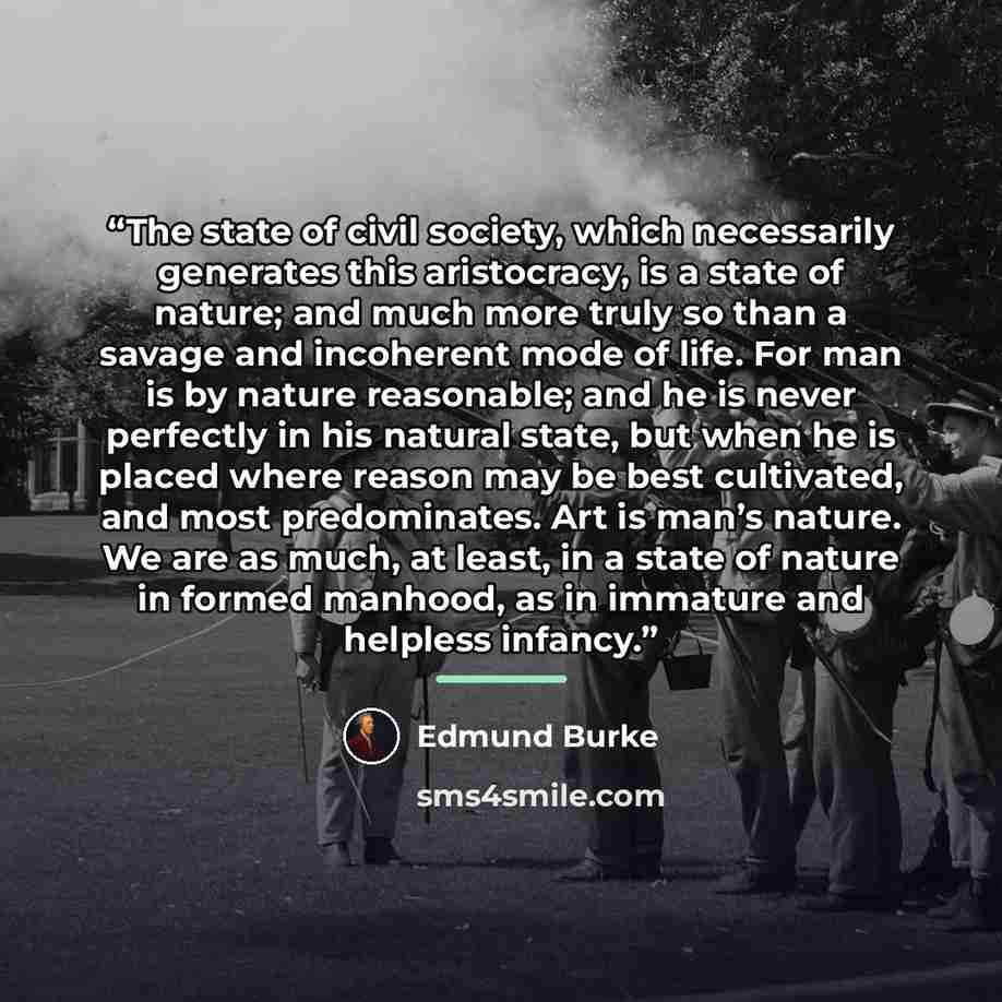 “The state of civil society, which necessarily generates this aristocracy, is a state of nature; and much more truly so than a savage and incoherent mode of life. For man is by nature reasonable; and he is never perfectly in his natural state, but when he is placed where reason may be best…” quote by Edmund Burke