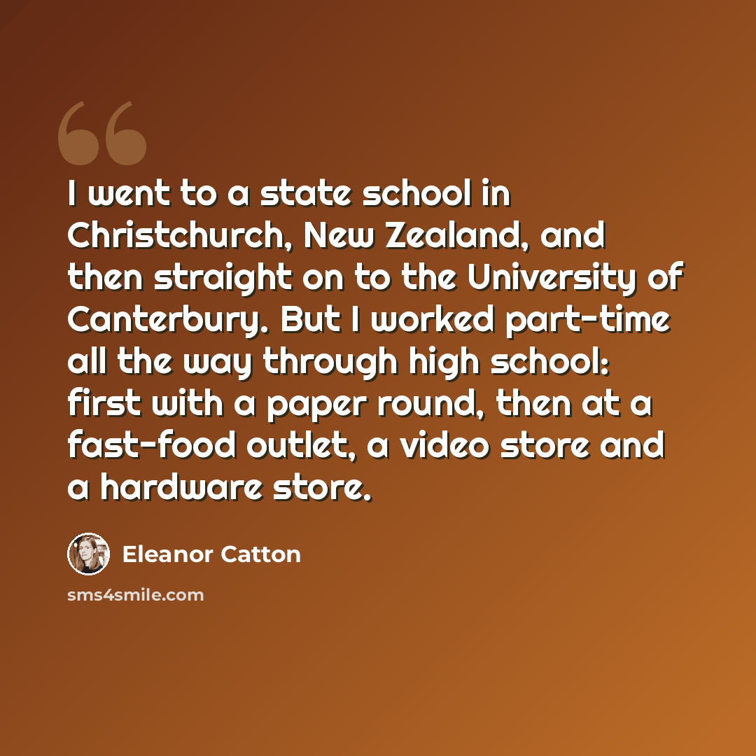 “I went to a state school in Christchurch, New Zealand, and then straight on to the University of Canterbury. But I worked part-time all the way through high school: first with a paper round, then at a fast-food outlet, a video store and a hardware store.” quote by Eleanor Catton