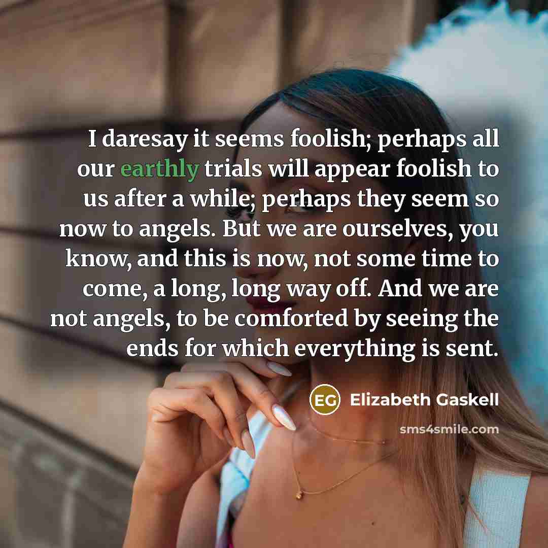 “I daresay it seems foolish; perhaps all our earthly trials will appear foolish to us after a while; perhaps they seem so now to angels. But we are ourselves, you know, and this is now, not some time to come, a long, long way off. And we are not angels, to be comforted by seeing the ends for which…” quote by Elizabeth Gaskell