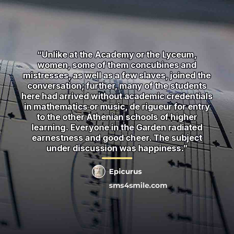 “Unlike at the Academy or the Lyceum, women, some of them concubines and mistresses, as well as a few slaves, joined the conversation; further, many of the students here had arrived without academic credentials in mathematics or music, de rigueur for entry to the other Athenian schools of higher…” quote by Epicurus