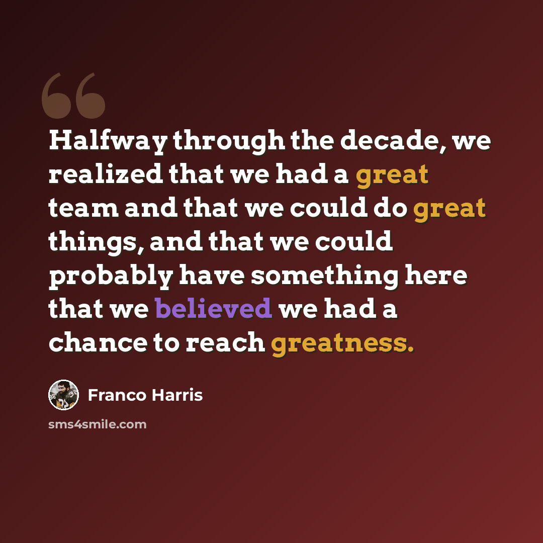 “Halfway through the decade, we realized that we had a great team and that we could do great things, and that we could probably have something here that we believed we had a chance to reach greatness.” quote by Franco Harris