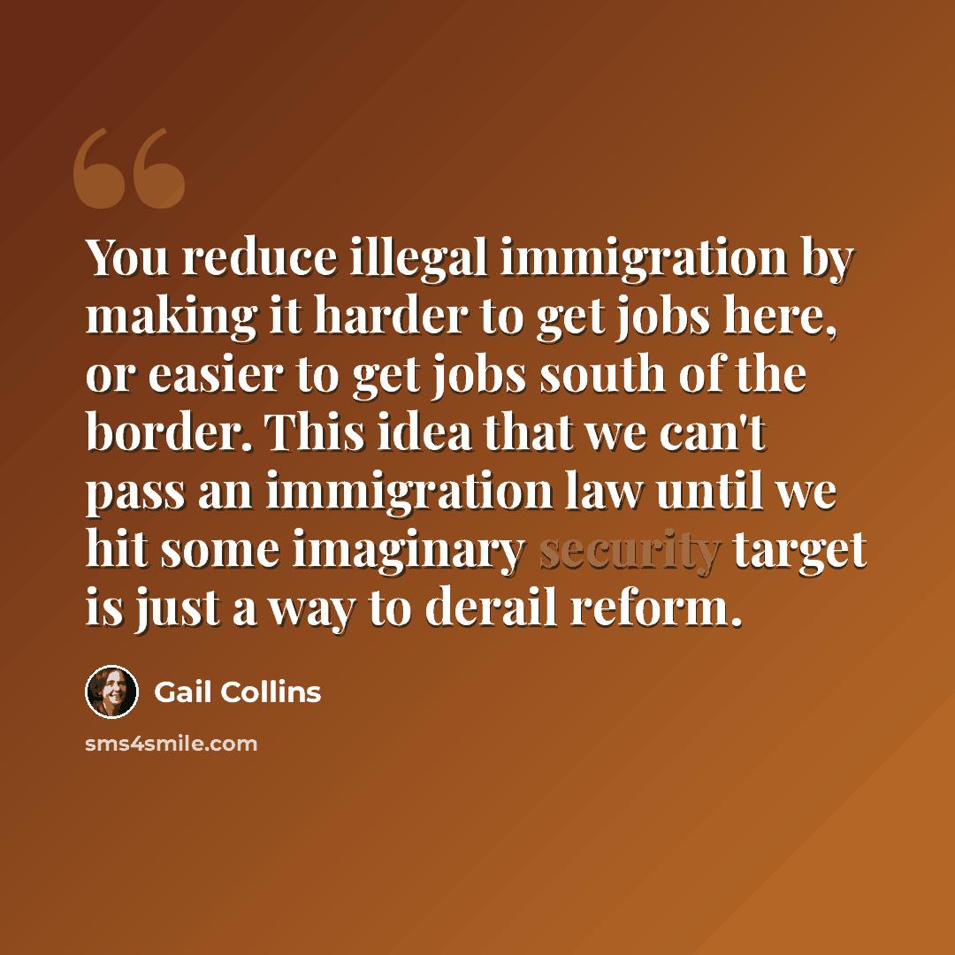 “You reduce illegal immigration by making it harder to get jobs here, or easier to get jobs south of the border. This idea that we can't pass an immigration law until we hit some imaginary security target is just a way to derail reform.” quote by Gail Collins