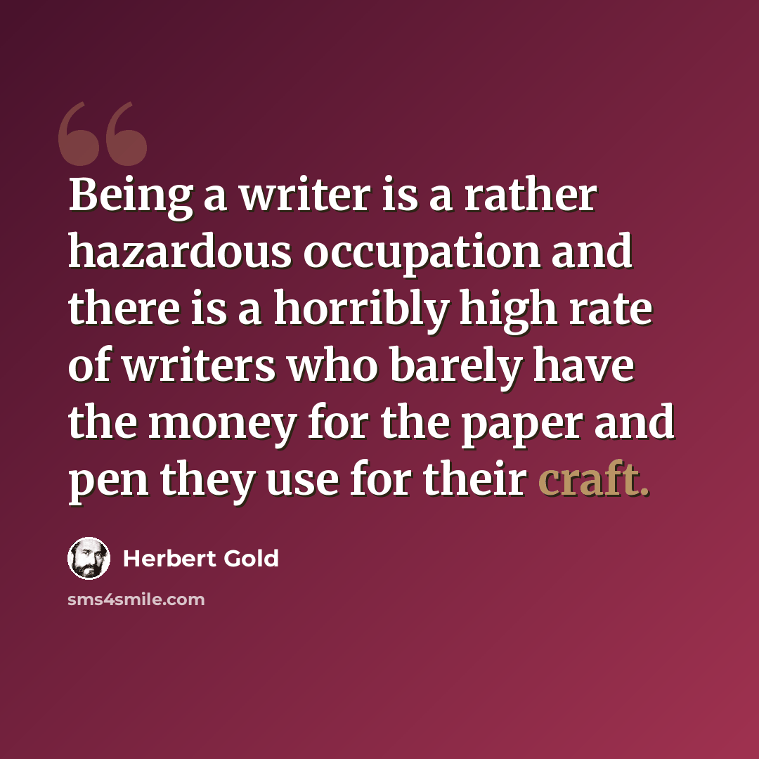“Being a writer is a rather hazardous occupation and there is a horribly high rate of writers who barely have the money for the paper and pen they use for their craft.” quote by Herbert Gold