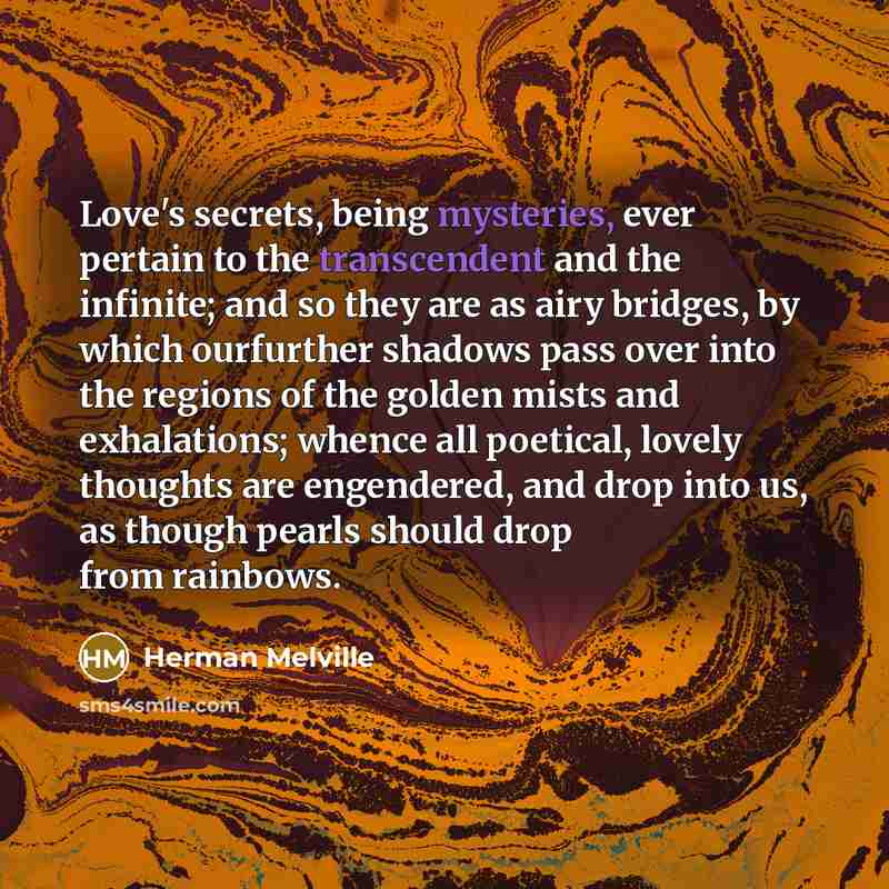 “Love's secrets, being mysteries, ever pertain to the transcendent and the infinite; and so they are as airy bridges, by which ourfurther shadows pass over into the regions of the golden mists and exhalations; whence all poetical, lovely thoughts are engendered, and drop into us, as though pearls…” quote by Herman Melville