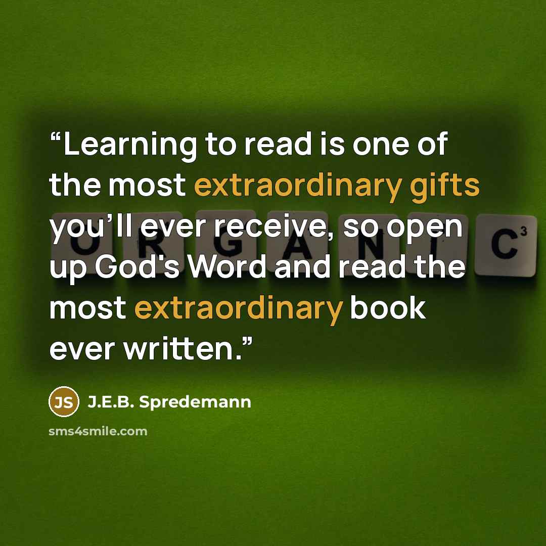 “Learning to read is one of the most extraordinary gifts you'll ever receive, so open up God's Word and read the most extraordinary book ever written.” quote by J.E.B. Spredemann