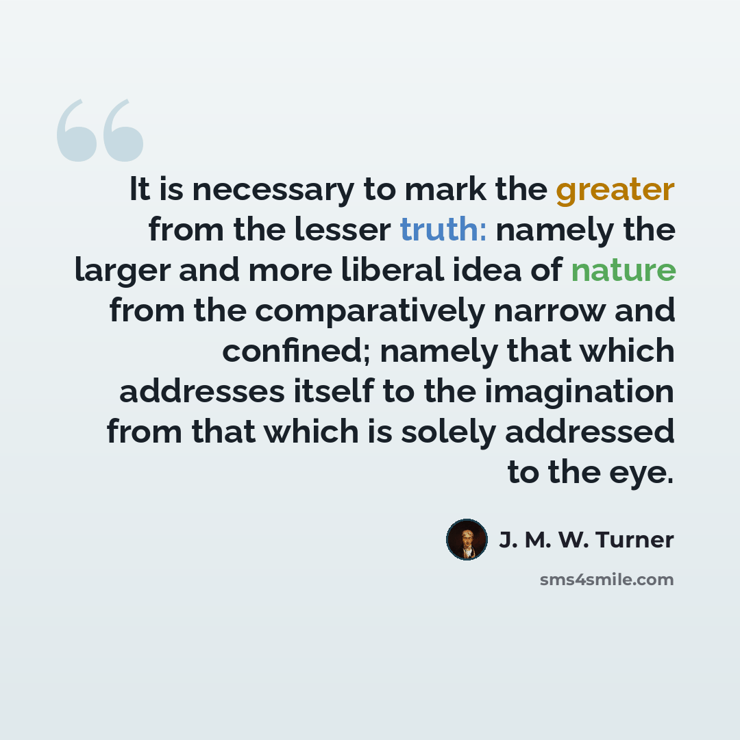 “It is necessary to mark the greater from the lesser truth: namely the larger and more liberal idea of nature from the comparatively narrow and confined; namely that which addresses itself to the imagination from that which is solely addressed to the eye.” quote by J. M. W. Turner