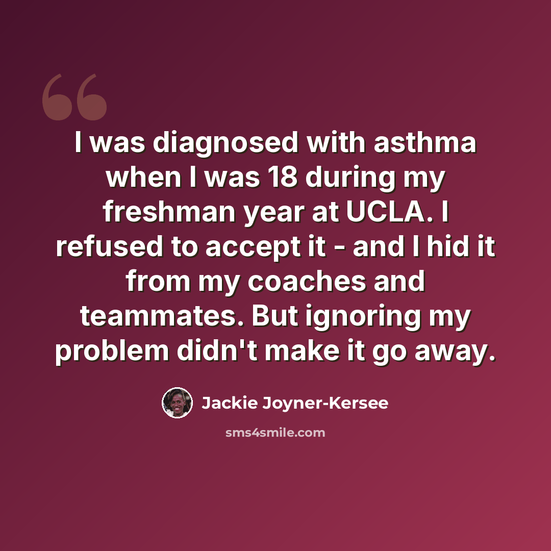 “I was diagnosed with asthma when I was 18 during my freshman year at UCLA. I refused to accept it - and I hid it from my coaches and teammates. But ignoring my problem didn't make it go away.” quote by Jackie Joyner-Kersee