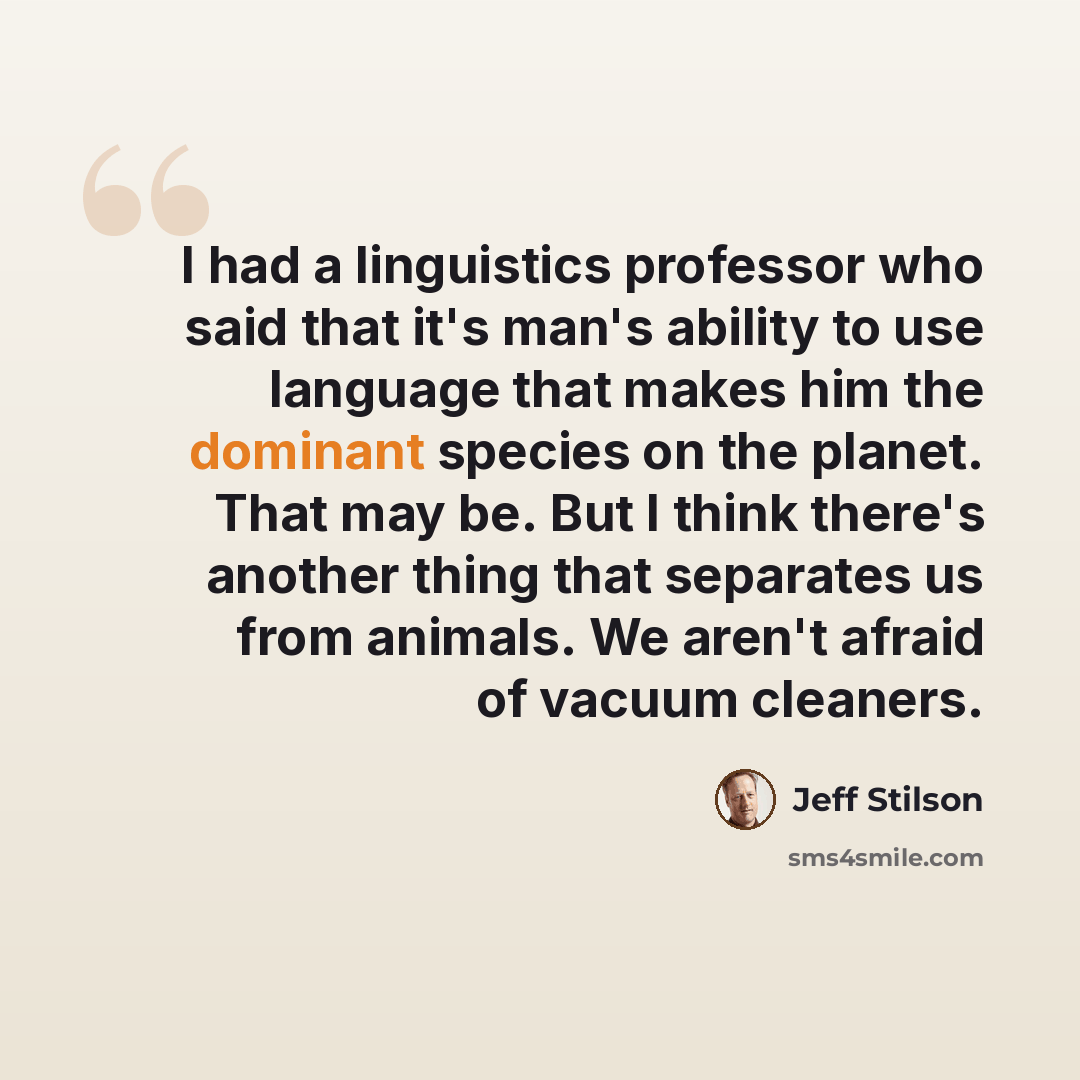 “I had a linguistics professor who said that it's man's ability to use language that makes him the dominant species on the planet. That may be. But I think there's another thing that separates us from animals. We aren't afraid of vacuum cleaners.” quote by Jeff Stilson