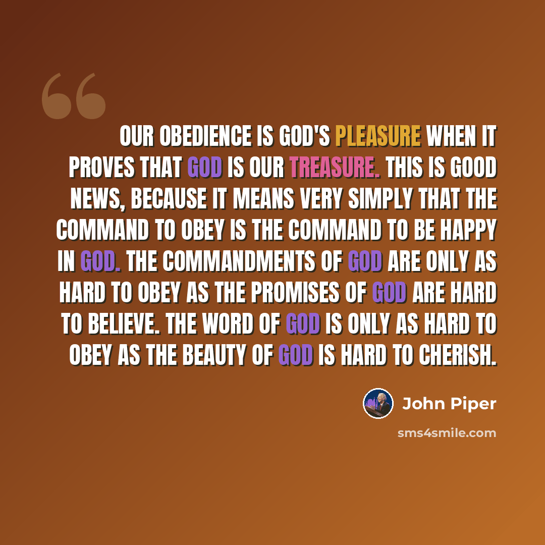 “Our obedience is God's pleasure when it proves that God is our treasure. This is good news, because it means very simply that the command to obey is the command to be happy in God. The commandments of God are only as hard to obey as the promises of God are hard to believe. The Word of God is only…” quote by John Piper