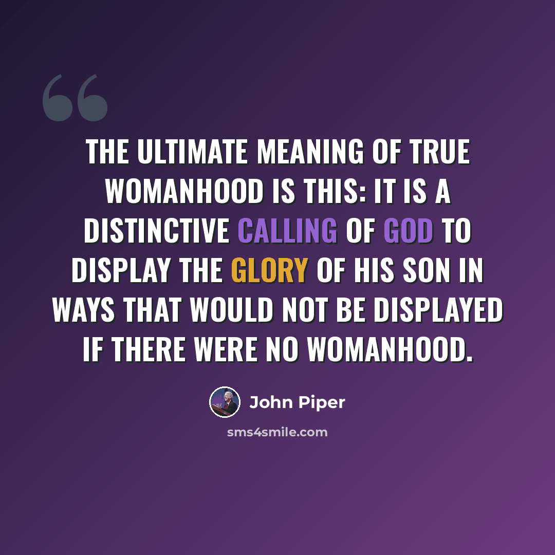 “The ultimate meaning of true womanhood is this: It is a distinctive calling of God to display the glory of his Son in ways that would not be displayed if there were no womanhood.” quote by John Piper