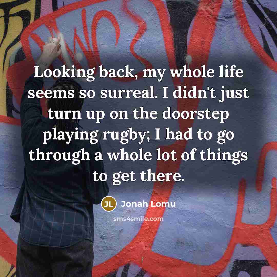 “Looking back, my whole life seems so surreal. I didn't just turn up on the doorstep playing rugby; I had to go through a whole lot of things to get there.” quote by Jonah Lomu
