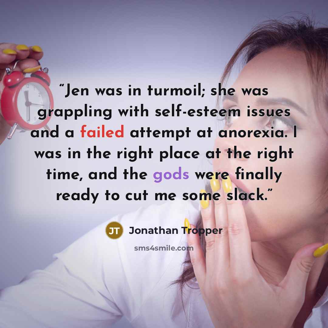 “Jen was in turmoil; she was grappling with self-esteem issues and a failed attempt at anorexia. I was in the right place at the right time, and the gods were finally ready to cut me some slack.” quote by Jonathan Tropper