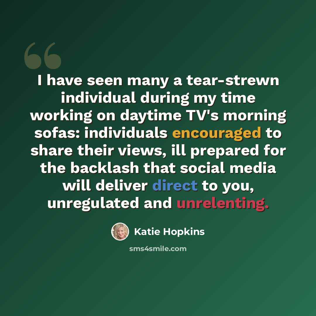 “I have seen many a tear-strewn individual during my time working on daytime TV's morning sofas: individuals encouraged to share their views, ill prepared for the backlash that social media will deliver direct to you, unregulated and unrelenting.” quote by Katie Hopkins