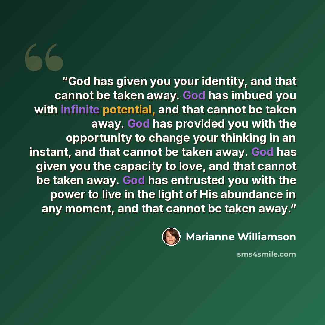 “God has given you your identity, and that cannot be taken away. God has imbued you with infinite potential, and that cannot be taken away. God has provided you with the opportunity to change your thinking in an instant, and that cannot be taken away. God has given you the capacity to love, and…” quote by Marianne Williamson